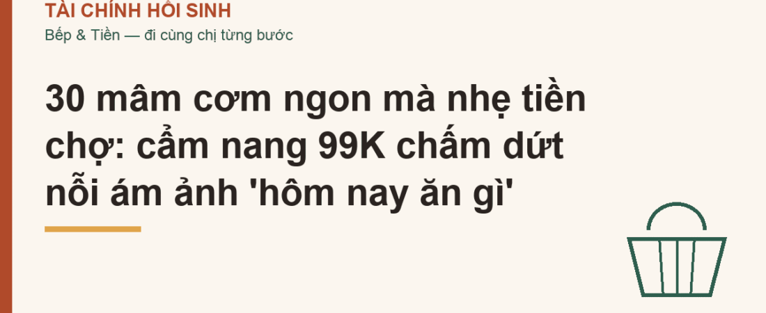 30 mâm cơm ngon mà nhẹ tiền chợ: cẩm nang 99K chấm dứt nỗi ám ảnh ‘hôm nay ăn gì’